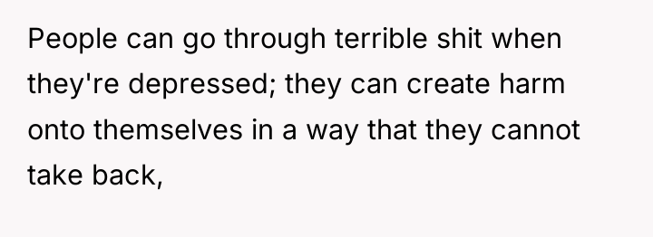 People can go through terrible shit when they're depressed; they...