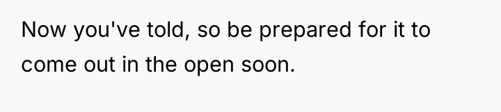 Now you've told, so be prepared for it to come...