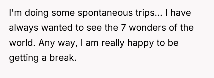 I'm doing some spontaneous trips... I have always wanted to...