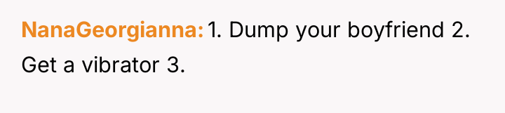 NanaGeorgianna 1. Dump your boyfriend 2. Get a vibrator 3.