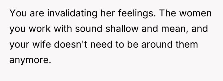 You are invalidating her feelings. The women you work with...