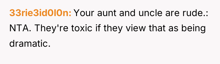 33rie3id0l0n Your aunt and uncle are rude.: NTA. They're toxic...