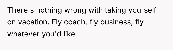 There's nothing wrong with taking yourself on vacation. Fly coach,...