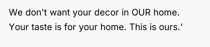We don't want your decor in OUR home. Your taste...
