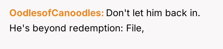 OodlesofCanoodles Don't let him back in. He's beyond redemption: File,