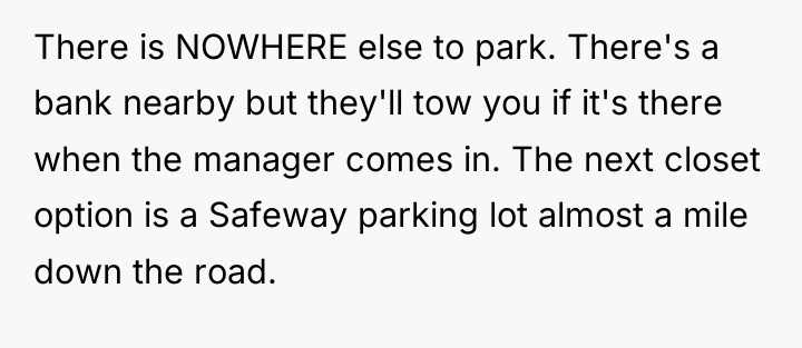 There is NOWHERE else to park. There's a bank nearby...