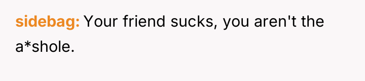 sidebag Your friend sucks, you aren't the a*shole.