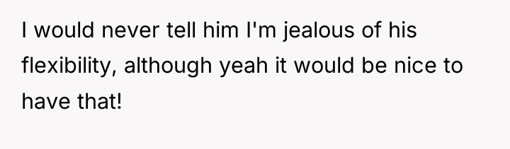 I would never tell him I'm jealous of his flexibility,...