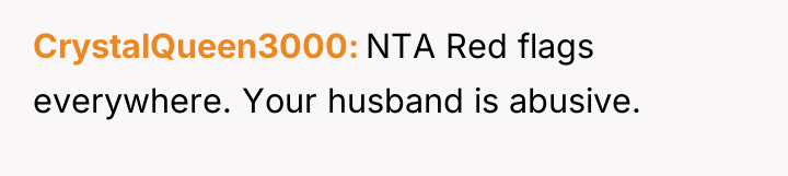 CrystalQueen3000 NTA Red flags everywhere. Your husband is abusive.