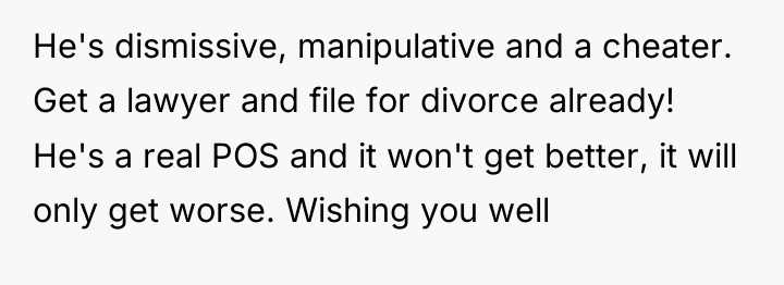 He's dismissive, manipulative and a cheater. Get a lawyer and...