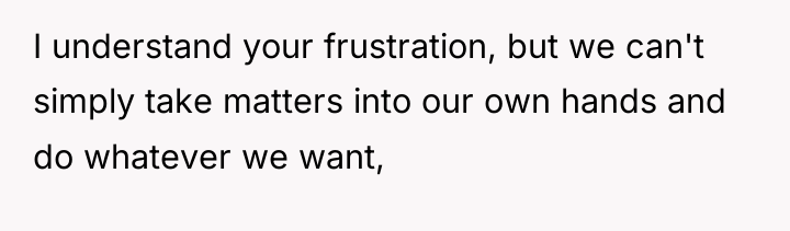 I understand your frustration, but we can't simply take matters...