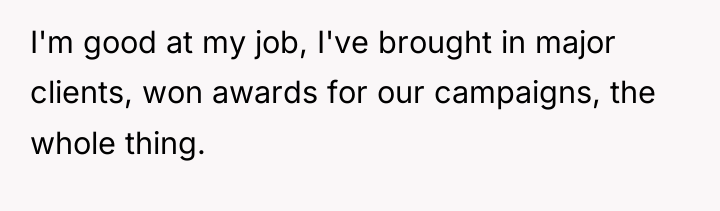 I'm good at my job, I've brought in major clients,...