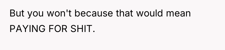 But you won't because that would mean PAYING FOR SHIT.