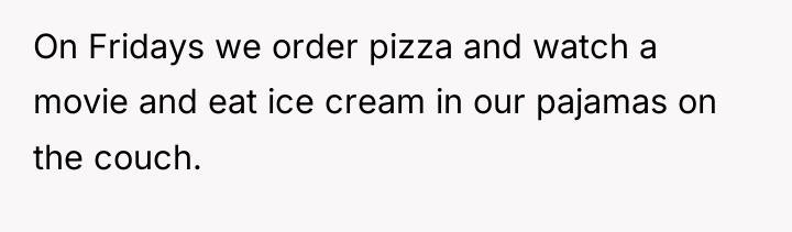 On Fridays we order pizza and watch a movie and...
