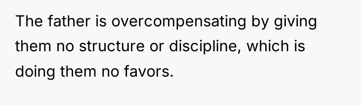 The father is overcompensating by giving them no structure or...