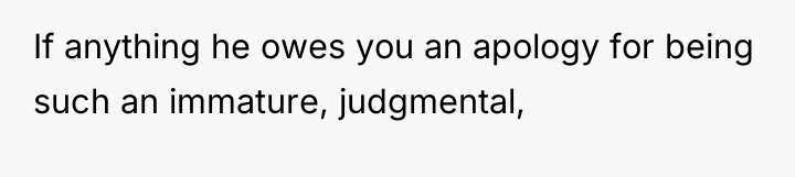 If anything he owes you an apology for being such...