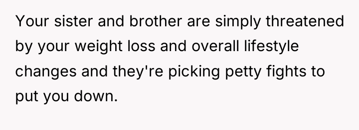 Your sister and brother are simply threatened by your weight...