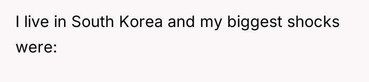 I live in South Korea and my biggest shocks were:
