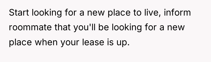 Start looking for a new place to live, inform roommate...