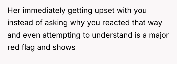 Her immediately getting upset with you instead of asking why...