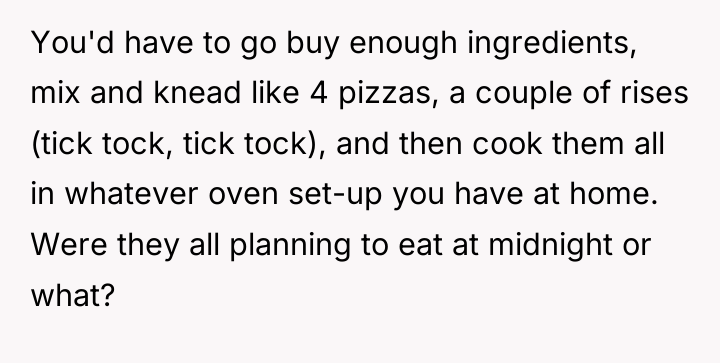 You'd have to go buy enough ingredients, mix and knead...