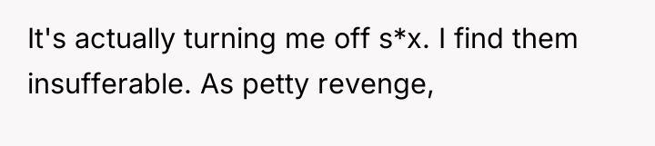 It's actually turning me off s*x. I find them insufferable....