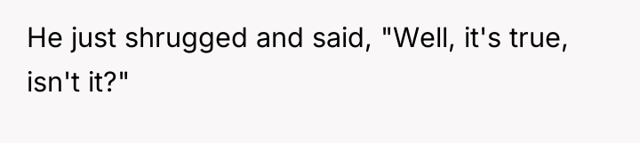 He just shrugged and said, "Well, it's true, isn't it?"