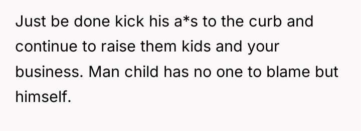 Just be done kick his a*s to the curb and...