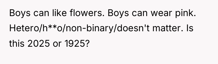 Boys can like flowers. Boys can wear pink. Hetero/h**o/non-binary/doesn't matter....