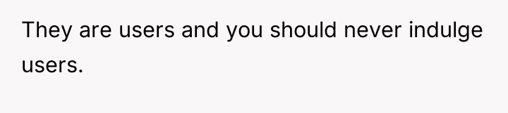 They are users and you should never indulge users.