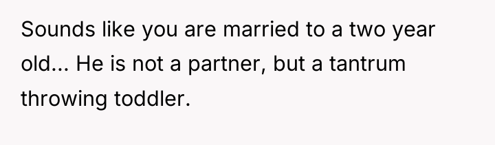 Sounds like you are married to a two year old......