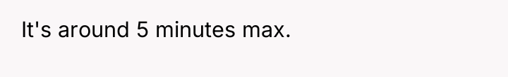 It's around 5 minutes max.