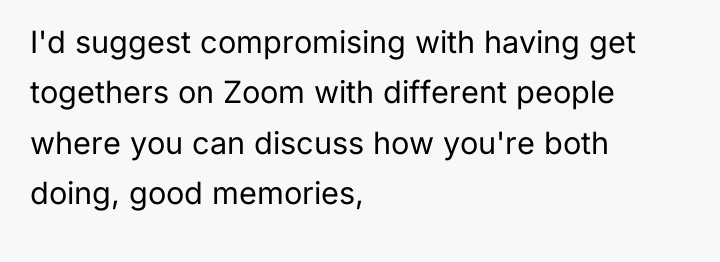 I'd suggest compromising with having get togethers on Zoom with...