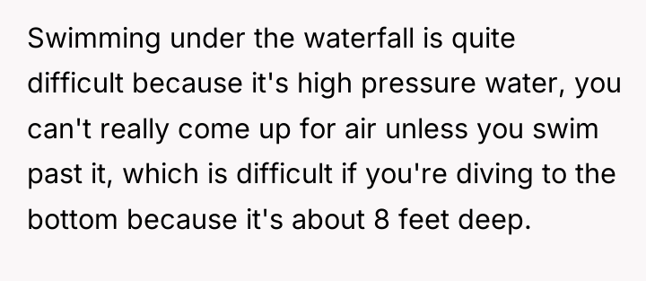 Swimming under the waterfall is quite difficult because it's high...