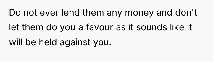 Do not ever lend them any money and don't let...