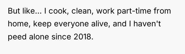But like... I cook, clean, work part-time from home, keep...