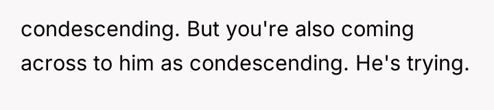 condescending. But you're also coming across to him as condescending....