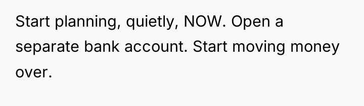 Start planning, quietly, NOW. Open a separate bank account. Start...