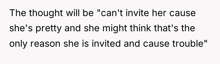 The thought will be "can't invite her cause she's pretty...