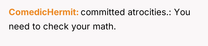 ComedicHermit committed atrocities.: You need to check your math.