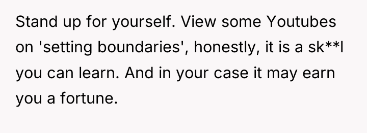 Stand up for yourself. View some Youtubes on 'setting boundaries',...