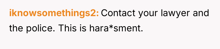 iknowsomethings2 Contact your lawyer and the police. This is hara*sment.