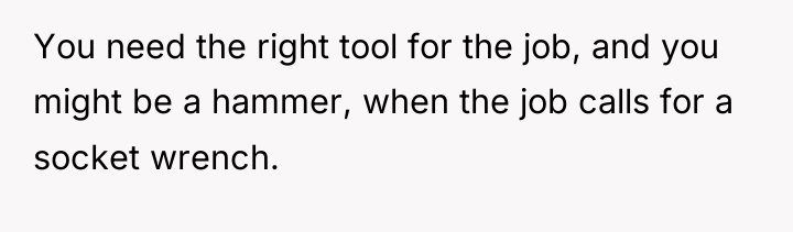 You need the right tool for the job, and you...