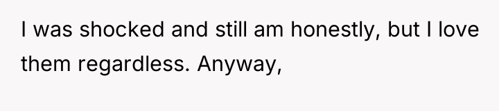 I was shocked and still am honestly, but I love...