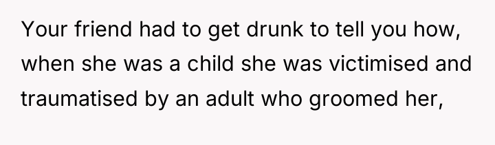 Your friend had to get drunk to tell you how,...