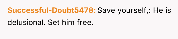 Successful-Doubt5478 Save yourself,: He is delusional. Set him free.