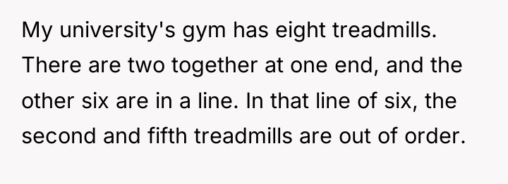 My university's gym has eight treadmills. There are two together...