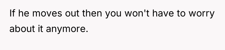 If he moves out then you won't have to worry...
