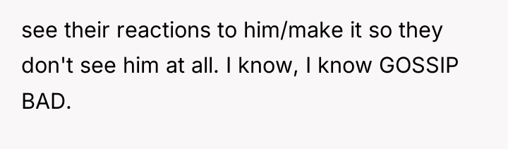 see their reactions to him/make it so they don't see...