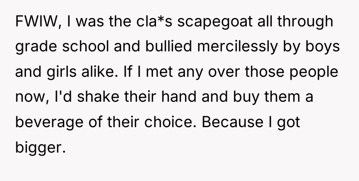 FWIW, I was the cla*s scapegoat all through grade school...